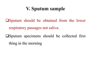 V. Sputum sample
Sputum should be obtained from the lower
respiratory passages not saliva.
Sputum specimens should be collected first
thing in the morning
 