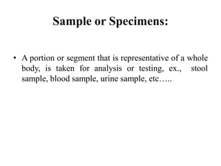 • A portion or segment that is representative of a whole
body, is taken for analysis or testing, ex., stool
sample, blood sample, urine sample, etc…..
Sample or Specimens:
 