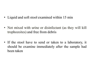 • Liquid and soft stool examined within 15 min
• Not mixed with urine or disinfectant (as they will kill
trophozoites) and free from debris
• If the stool have to send or taken to a laboratory, it
should be examine immediately after the sample had
been taken
 