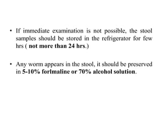 • If immediate examination is not possible, the stool
samples should be stored in the refrigerator for few
hrs ( not more than 24 hrs.)
• Any worm appears in the stool, it should be preserved
in 5-10% forlmaline or 70% alcohol solution.
 