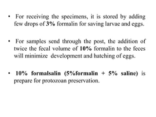 • For receiving the specimens, it is stored by adding
few drops of 3% formalin for saving larvae and eggs.
• For samples send through the post, the addition of
twice the fecal volume of 10% formalin to the feces
will minimize development and hatching of eggs.
• 10% formalsalin (5%formalin + 5% saline) is
prepare for protozoan preservation.
 