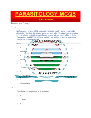 PARASITOLOGY MCQS
DCM CLASS 2016
Questions and Answers
 1.
A 42-year-old pt with AIDS presents to your office with chronic, intractable,
debilitating diarrhea. He says it began not long after returning from a camping
trip. He admits to drinking water from a stream without using a filter or boiling it.
You perform a GSA(Giardia Stool Antigen) test which comes back negative.
What is his likely diagnosis?
Discuss
o A.
Amebiasis
o B.
Giardia
o C.
Cryptosporidium Parvum
o D.
P. Falciparum
o E.
Leishmaniasis
 2.
What is the primary cause of Amebiasis?
o A.
T. Gondii
o B.
 