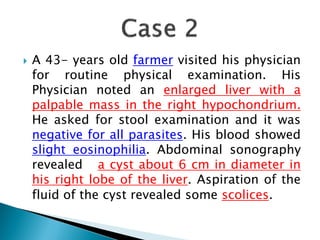  A 43- years old farmer visited his physician
for routine physical examination. His
Physician noted an enlarged liver with a
palpable mass in the right hypochondrium.
He asked for stool examination and it was
negative for all parasites. His blood showed
slight eosinophilia. Abdominal sonography
revealed a cyst about 6 cm in diameter in
his right lobe of the liver. Aspiration of the
fluid of the cyst revealed some scolices.
 