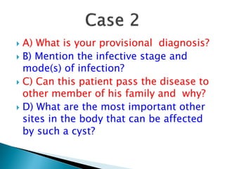  A) What is your provisional diagnosis?
 B) Mention the infective stage and
mode(s) of infection?
 C) Can this patient pass the disease to
other member of his family and why?
 D) What are the most important other
sites in the body that can be affected
by such a cyst?
 