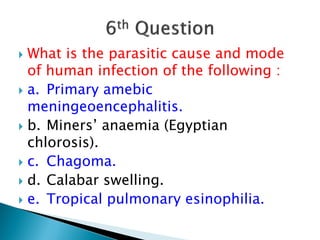  What is the parasitic cause and mode
of human infection of the following :
 a. Primary amebic
meningeoencephalitis.
 b. Miners’ anaemia (Egyptian
chlorosis).
 c. Chagoma.
 d. Calabar swelling.
 e. Tropical pulmonary esinophilia.
 