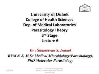 University of Duhok
College of Health Sciences
Dep. of Medical Laboratories
Parasitology Theory
3rd Stage
Lecture 6
Dr.: Shameeran S. Ismael
BVM & S, M.Sc Medical Microbiology(Parasitology),
PhD Molecular Parasitology
Shameeran S. Ismael Parasitology theory,
Medical Laboratories/ College of Health
Sciences/UOD
12/9/2020
 