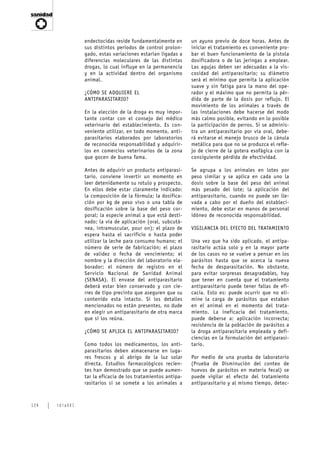 endectocidas reside fundamentalmente en       un ayuno previo de doce horas. Antes de
                sus distintos períodos de control prolon-     iniciar el tratamiento es conveniente pro-
                gado, estas variaciones estarían ligadas a    bar el buen funcionamiento de la pistola
                diferencias moleculares de las distintas      dosificadora o de las jeringas a emplear.
                drogas, lo cual influye en la permanencia     Las agujas deben ser adecuadas a la vis-
                y en la actividad dentro del organismo        cosidad del antiparasitario; su diámetro
                animal.                                       será el mínimo que permita la aplicación
                                                              suave y sin fatiga para la mano del ope-
                ¿CÓMO SE ADQUIERE EL                          rador y el máximo que no permita la pér-
                ANTIPARASITARIO?                              dida de parte de la dosis por reflujo. El
                                                              movimiento de los animales a través de
                En la elección de la droga es muy impor-      las instalaciones debe hacerse del modo
                tante contar con el consejo del médico        más calmo posible, evitando en lo posible
                veterinario del establecimiento. Es con-      la participación de perros. Si se adminis-
                veniente utilizar, en todo momento, anti-     tra un antiparasitario por vía oral, debe-
                parasitarios elaborados por laboratorios      rá evitarse el manejo brusco de la cánula
                de reconocida responsabilidad y adquirir-     metálica para que no se produzca el refle-
                los en comercios veterinarios de la zona      jo de cierre de la gotera esofágica con la
                que gocen de buena fama.                      consiguiente pérdida de efectividad.

                Antes de adquirir un producto antiparasi-     Se agrupa a los animales en lotes por
                tario, conviene invertir un momento en        peso similar y se aplica en cada uno la
                leer detenidamente su rotulo y prospecto.     dosis sobre la base del peso del animal
                En ellos debe estar claramente indicado:      más pesado del lote; la aplicación del
                la composición de la fórmula; la dosifica-    antiparasitario, cuando no puede ser lle-
                ción por kg de peso vivo o una tabla de       vada a cabo por el dueño del estableci-
                dosificación sobre la base del peso cor-      miento, debe estar en manos de personal
                poral; la especie animal a que está desti-    idóneo de reconocida responsabilidad.
                nado; la vía de aplicación (oral, subcutá-
                nea, intramuscular, pour on); el plazo de     VIGILANCIA DEL EFECTO DEL TRATAMIENTO
                espera hasta el sacrificio o hasta poder
                utilizar la leche para consumo humano; el     Una vez que ha sido aplicado, el antipa-
                número de serie de fabricación; el plazo      rasitario actúa solo y en la mayor parte
                de validez o fecha de vencimiento; el         de los casos no se vuelve a pensar en los
                nombre y la dirección del laboratorio ela-    parásitos hasta que se acerca la nueva
                borador; el número de registro en el          fecha de desparasitación. No obstante,
                Servicio Nacional de Sanidad Animal           para evitar sorpresas desagradables, hay
                (SENASA). El envase del antiparasitario       que tener en cuenta que el tratamiento
                deberá estar bien conservado y con cie-       antiparasitario puede tener fallas de efi-
                rres de tipo precinto que aseguren que su     cacia. Esto es: puede ocurrir que no eli-
                contenido esta intacto. Si los detalles       mine la carga de parásitos que estaban
                mencionados no están presentes, no dude       en el animal en el momento del trata-
                en elegir un antiparasitario de otra marca    miento. La ineficacia del tratamiento,
                que sí los reúna.                             puede deberse a: aplicación incorrecta;
                                                              resistencia de la población de parásitos a
                ¿CÓMO SE APLICA EL ANTIPARASITARIO?           la droga antiparasitaria empleada y defi-
                                                              ciencias en la formulación del antiparasi-
                Como todos los medicamentos, los anti-        tario.
                parasitarios deben almacenarse en luga-
                res frescos y al abrigo de la luz solar       Por medio de una prueba de laboratorio
                directa. Estudios farmacológicos recien-      (Prueba de Disminución del conteo de
                tes han demostrado que se puede aumen-        huevos de parásitos en materia fecal) se
                tar la eficacia de los tratamientos antipa-   puede vigilar el efecto del tratamiento
                rasitarios si se somete a los animales a      antiparasitario y al mismo tiempo, detec-



124   idiaXXI
 