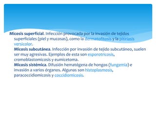 Micosis superficial. Infección provocada por la invasión de tejidos
superficiales (piel y mucosas), como la dermatofitosis y la pitiriasis
versicolor.
Micosis subcutánea. Infección por invasión de tejido subcutáneo, suelen
ser muy agresivas. Ejemplos de esta son esporotricosis,
cromoblastomicosis y eumicetoma.
Micosis sistémica. Difusión hematógena de hongos (fungemia) e
invasión a varios órganos. Algunas son histoplasmosis,
paracoccidiomicosis y coccidiomicosis.
 