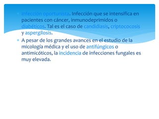  infección oportunista. Infección que se intensifica en
pacientes con cáncer, inmunodeprimidos o
diabéticos. Tal es el caso de candidiasis, criptococosis
y aspergilosis.
 A pesar de los grandes avances en el estudio de la
micología médica y el uso de antifúngicos o
antimicóticos, la incidencia de infecciones fungales es
muy elevada.
 