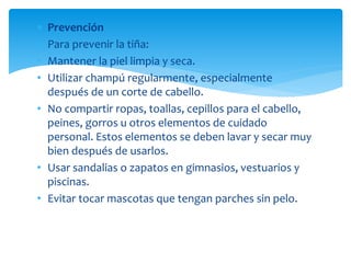  Prevención
 Para prevenir la tiña:
• Mantener la piel limpia y seca.
• Utilizar champú regularmente, especialmente
después de un corte de cabello.
• No compartir ropas, toallas, cepillos para el cabello,
peines, gorros u otros elementos de cuidado
personal. Estos elementos se deben lavar y secar muy
bien después de usarlos.
• Usar sandalias o zapatos en gimnasios, vestuarios y
piscinas.
• Evitar tocar mascotas que tengan parches sin pelo.
 