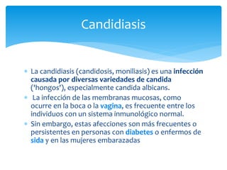  La candidiasis (candidosis, moniliasis) es una infección
causada por diversas variedades de candida
('hongos'), especialmente candida albicans.
 La infección de las membranas mucosas, como
ocurre en la boca o la vagina, es frecuente entre los
individuos con un sistema inmunológico normal.
 Sin embargo, estas afecciones son más frecuentes o
persistentes en personas con diabetes o enfermos de
sida y en las mujeres embarazadas
Candidiasis
 