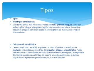 Tipos
 Intertrigos candidiásicos
 Es la forma clínica más frecuente. Puede afectar a grandes pliegues como son
axilas, ingles, pliegue interglúteo, región submamaria, cara lateral de cuello o
pequeños pliegues como son espacios interdigitales de manos, pies y región
retroauricular.
 Onicomicosis candidiásica
 La onicominicosis candidásica aparece con cierta frecuencia en niños con
muguet y en adultos con intertrigo de pequeños pliegues interdigitales. Puede
mostrarse como una inflamación dolorosa del reborde periungueal, acompañada
de mínima secreción purulenta o bien como un engrosamiento de la lámina
ungueal con depresiones puntiformes y surcos trasversales.
Tipos
 
