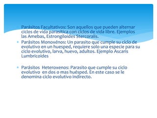  Parásitos Facultativos: Son aquellos que pueden alternar
ciclos de vida parasítica con ciclos de vida libre. Ejemplos
las Amebas, Estrongiloides Stercoralis.
 Parásitos Monoxénos: Un parasito que cumple su ciclo de
evolutivo en un huesped, requiere solo una especie para su
ciclo evolutivo, larva, huevo, adultos. Ejemplo Ascaris
Lumbricoides
 Parásitos Heteroxenos: Parasito que cumple su ciclo
evolutivo en dos o mas huésped. En este caso se le
denomina ciclo evolutivo indirecto.
 