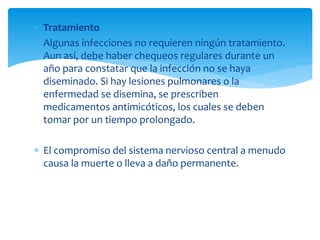 Tratamiento
 Algunas infecciones no requieren ningún tratamiento.
Aun así, debe haber chequeos regulares durante un
año para constatar que la infección no se haya
diseminado. Si hay lesiones pulmonares o la
enfermedad se disemina, se prescriben
medicamentos antimicóticos, los cuales se deben
tomar por un tiempo prolongado.
 El compromiso del sistema nervioso central a menudo
causa la muerte o lleva a daño permanente.
 