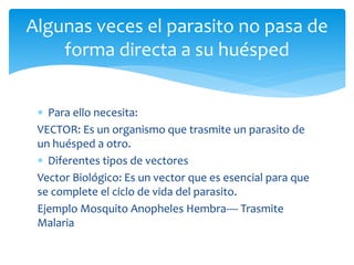  Para ello necesita:
VECTOR: Es un organismo que trasmite un parasito de
un huésped a otro.
 Diferentes tipos de vectores
Vector Biológico: Es un vector que es esencial para que
se complete el ciclo de vida del parasito.
Ejemplo Mosquito Anopheles Hembra---- Trasmite
Malaria
Algunas veces el parasito no pasa de
forma directa a su huésped
 