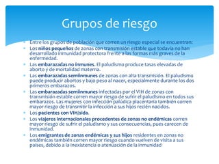  Entre los grupos de población que corren un riesgo especial se encuentran:
 Los niños pequeños de zonas con transmisión estable que todavía no han
desarrollado inmunidad protectora frente a las formas más graves de la
enfermedad.
 Las embarazadas no inmunes. El paludismo produce tasas elevadas de
aborto y de mortalidad materna.
 Las embarazadas semiinmunes de zonas con alta transmisión. El paludismo
puede producir abortos y bajo peso al nacer, especialmente durante los dos
primeros embarazos.
 Las embarazadas semiinmunes infectadas por el VIH de zonas con
transmisión estable corren mayor riesgo de sufrir el paludismo en todos sus
embarazos. Las mujeres con infección palúdica placentaria también corren
mayor riesgo de transmitir la infección a sus hijos recién nacidos.
 Los pacientes con VIH/sida.
 Los viajeros internacionales procedentes de zonas no endémicas corren
mayor riesgo de sufrir el paludismo y sus consecuencias, pues carecen de
inmunidad.
 Los emigrantes de zonas endémicas y sus hijos residentes en zonas no
endémicas también corren mayor riesgo cuando vuelven de visita a sus
países, debido a la inexistencia o atenuación de la inmunidad
Grupos de riesgo
 