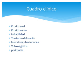  Prurito anal
 Prurito vulvar
 Irritabilidad
 Trastorno del sueño
 Infecciones bacterianas
 Vulvovaginitis
 peritonitis
Cuadro clínico
 