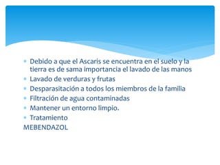  Debido a que el Ascaris se encuentra en el suelo y la
tierra es de sama importancia el lavado de las manos
 Lavado de verduras y frutas
 Desparasitación a todos los miembros de la familia
 Filtración de agua contaminadas
 Mantener un entorno limpio.
 Tratamiento
MEBENDAZOL
 