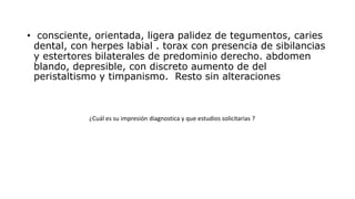 • consciente, orientada, ligera palidez de tegumentos, caries
dental, con herpes labial . torax con presencia de sibilancias
y estertores bilaterales de predominio derecho. abdomen
blando, depresible, con discreto aumento de del
peristaltismo y timpanismo. Resto sin alteraciones
¿Cuál es su impresión diagnostica y que estudios solicitarias ?
 