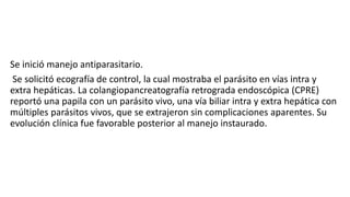 Se inició manejo antiparasitario.
Se solicitó ecografía de control, la cual mostraba el parásito en vías intra y
extra hepáticas. La colangiopancreatografía retrograda endoscópica (CPRE)
reportó una papila con un parásito vivo, una vía biliar intra y extra hepática con
múltiples parásitos vivos, que se extrajeron sin complicaciones aparentes. Su
evolución clínica fue favorable posterior al manejo instaurado.
 