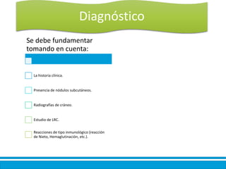 Diagnóstico
Se debe fundamentar
tomando en cuenta:
La historia clínica.
Presencia de nódulos subcutáneos.
Radiografías de cráneo.
Estudio de LRC.
Reacciones de tipo inmunológico (reacción
de Nieto, Hemaglutinación, etc.).
 