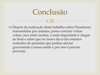 Conclusão
                  
 Depois da realização deste trabalho sobre Parasitoses
  transmitidas por animais, posso concluir várias
  coisas, mas entre muitas, a mais importante é chegar
  ao final e saber que no nosso dia-a-dia estamos
  rodeados de parasitas que podem afectar
  gravemente a nossa saúde e por isso é preciso
  prevenir.
 