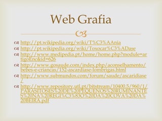 Web Grafia
                 
 http://pt.wikipedia.org/wiki/T%C3%AAnia
 http://pt.wikipedia.org/wiki/Toxocar%C3%ADase
 http://www.medipedia.pt/home/home.php?module=ar
  tigoEnc&id=626
 http://www.gosaude.com/index.php/aconselhamento/
  bebes-e-criancas/152-ascardiase-lombrigas.html
 http://www.submundos.com/forum/saude/ascaridiase
  /
 http://www.repository.utl.pt/bitstream/10400.5/960/1/
  PARASITOSES%20DE%20PEQUENOS%20RUMINANTE
  S%20NA%20REGI%C3%83O%20DA%20COVA%20DA%
  20BEIRA.pdf
 