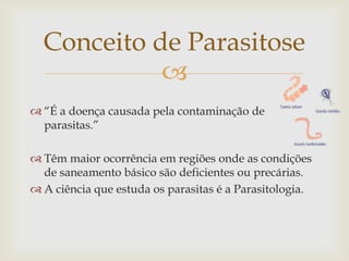 Conceito de Parasitose
            
 “É a doença causada pela contaminação de
  parasitas.”

 Têm maior ocorrência em regiões onde as condições
  de saneamento básico são deficientes ou precárias.
 A ciência que estuda os parasitas é a Parasitologia.
 