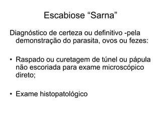 Escabiose “Sarna”
Diagnóstico de certeza ou definitivo -pela
demonstração do parasita, ovos ou fezes:
• Raspado ou curetagem de túnel ou pápula
não escoriada para exame microscópico
direto;
• Exame histopatológico
 
