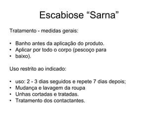 Escabiose “Sarna”
Tratamento - medidas gerais:
• Banho antes da aplicação do produto.
• Aplicar por todo o corpo (pescoço para
• baixo).
Uso restrito ao indicado:
• uso: 2 - 3 dias seguidos e repete 7 dias depois;
• Mudança e lavagem da roupa
• Unhas cortadas e tratadas.
• Tratamento dos contactantes.
 