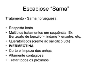 Escabiose “Sarna”
Tratamento - Sarna norueguesa:
• Resposta lenta
• Múltiplos tratamentos em sequência; Ex:
Benzoato de benzilo > lindane > enxofre, etc.
• Queratolíticos (creme ac salicílico 3%)
• IVERMECTINA
• Corte e limpeza das unhas
• Altamente contagiosa
• Tratar todos os próximos
 