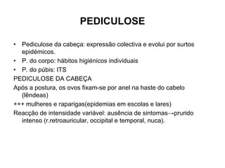 PEDICULOSE
• Pediculose da cabeça: expressão colectiva e evolui por surtos
epidémicos.
• P. do corpo: hábitos higiénicos individuais
• P. do púbis: ITS
PEDICULOSE DA CABEÇA
Após a postura, os ovos fixam-se por anel na haste do cabelo
(lêndeas)
+++ mulheres e raparigas(epidemias em escolas e lares)
Reacção de intensidade variável: ausência de sintomas→prurido
intenso (r.retroauricular, occipital e temporal, nuca).
 