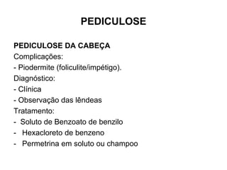 PEDICULOSE
PEDICULOSE DA CABEÇA
Complicações:
- Piodermite (foliculite/impétigo).
Diagnóstico:
- Clínica
- Observação das lêndeas
Tratamento:
- Soluto de Benzoato de benzilo
- Hexacloreto de benzeno
- Permetrina em soluto ou champoo
 