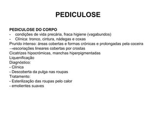 PEDICULOSE
PEDICULOSE DO CORPO
- condições de vida precária, fraca higiene (vagabundos)
- Clínica: tronco, cintura, nádegas e coxas
Prurido intenso: áreas cobertas e formas crónicas e prolongadas pela coceira
→escoriações lineares cobertas por crostas
Cicatrizes hipocrómicas, manchas hiperpigmentadas
Liquenificação
Diagnóstico:
- Clínica
- Descoberta da pulga nas roupas
Tratamento:
- Esterilização das roupas pelo calor
- emolientes suaves
 