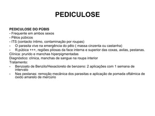 PEDICULOSE
PEDICULOSE DO PÚBIS
- Frequente em ambos sexos
- Pêlos púbicos
- ITS (contacto íntimo, contaminação por roupas)
- O parasita vive na emergência do pêlo ( massa cinzenta ou castanha)
- R.púbica +++, regiões pilosas da face interna e superior das coxas, axilas, pestanas.
Clínica: prurido e manchas hiperpigmentadas
Diagnóstico: clínica, manchas de sangue na roupa interior
Tratamento:
- Benzoato de Benzilo/Hexacloreto de benzeno: 2 aplicações com 1 semana de
intervalo
- Nas pestanas: remoção mecânica dos parasitas e aplicação de pomada oftálmica de
óxido amarelo de mercúrio
 
