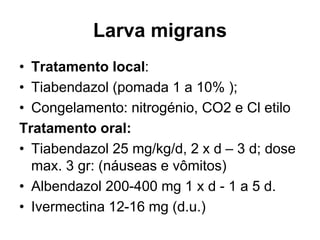Larva migrans
• Tratamento local:
• Tiabendazol (pomada 1 a 10% );
• Congelamento: nitrogénio, CO2 e Cl etilo
Tratamento oral:
• Tiabendazol 25 mg/kg/d, 2 x d – 3 d; dose
max. 3 gr: (náuseas e vômitos)
• Albendazol 200-400 mg 1 x d - 1 a 5 d.
• Ivermectina 12-16 mg (d.u.)
 