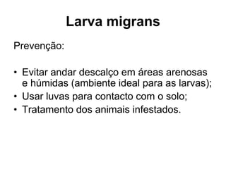 Larva migrans
Prevenção:
• Evitar andar descalço em áreas arenosas
e húmidas (ambiente ideal para as larvas);
• Usar luvas para contacto com o solo;
• Tratamento dos animais infestados.
 