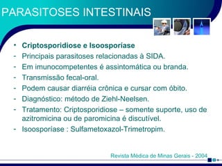PARASITOSES INTESTINAIS Criptosporidiose e Isoosporíase Principais parasitoses relacionadas à SIDA.  Em imunocompetentes é assintomática ou branda. Transmissão fecal-oral. Podem causar diarréia crônica e cursar com óbito. Diagnóstico: método de Ziehl-Neelsen. Tratamento: Criptosporidiose – somente suporte, uso de azitromicina ou de paromicina é discutível. Isoosporíase : Sulfametoxazol-Trimetropim. Revista Médica de Minas Gerais - 2004 