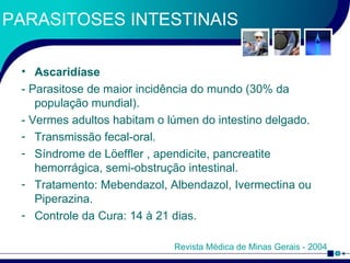 PARASITOSES INTESTINAIS Ascaridíase - Parasitose de maior incidência do mundo (30% da população mundial). - Vermes adultos habitam o lúmen do intestino delgado. Transmissão fecal-oral. Síndrome de L ö effler , apendicite, pancreatite hemorrágica, semi-obstrução intestinal. Tratamento: Mebendazol, Albendazol, Ivermectina ou Piperazina. Controle da Cura: 14 à 21 dias. Revista Médica de Minas Gerais - 2004 