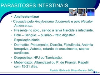 PARASITOSES INTESTINAIS Ancilostomíase - Causada pelo  Ancylostoma duodenale  e pelo  Necator Americanus. Presente no solo , sendo a larva filaróide a infectante. Pele – Sangue  – pulmão - trato digestivo.  Espoliação diária. Dermatite, Pneumonite, Diarréia, Flatulência, Anemia ferropriva, Astenia, retardo do crescimento, sopros cardíacos. Diagnóstico: HPJ ou Tamização. Mebendazol, Albendazol ou P. de Pirantel. Repetir com 15-21 dias. Revista Médica de Minas Gerais - 2004 