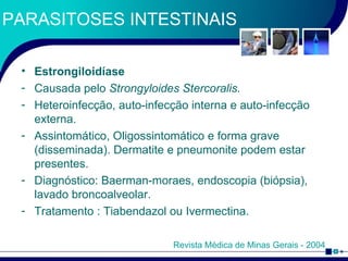 PARASITOSES INTESTINAIS Estrongiloidíase Causada pelo  Strongyloides Stercoralis. Heteroinfecção, auto-infecção interna e auto-infecção externa. Assintomático, Oligossintomático e forma grave (disseminada). Dermatite e pneumonite podem estar presentes. Diagnóstico: Baerman-moraes, endoscopia (biópsia), lavado broncoalveolar. Tratamento : Tiabendazol ou Ivermectina.  Revista Médica de Minas Gerais - 2004 