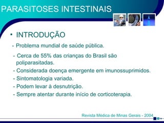 PARASITOSES INTESTINAIS INTRODUÇÃO -   Problema mundial de saúde pública. -   Cerca de 55% das crianças do Brasil são poliparasitadas. - Considerada doença emergente em imunossuprimidos. - Sintomatologia variada. - Podem levar à desnutrição. - Sempre atentar durante início de corticoterapia. Revista Médica de Minas Gerais - 2004 