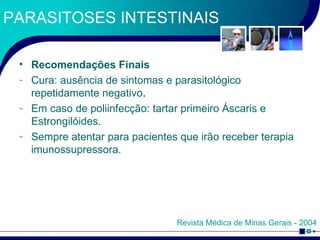 PARASITOSES INTESTINAIS Recomendações Finais Cura: ausência de sintomas e parasitológico repetidamente negativo . Em caso de poliinfecção: tartar primeiro Áscaris e Estrongilóides. Sempre atentar para pacientes que irão receber terapia imunossupressora. Revista Médica de Minas Gerais - 2004 