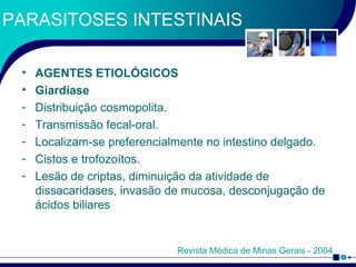 PARASITOSES INTESTINAIS AGENTES ETIOLÓGICOS Giardíase Distribuição cosmopolita. Transmissão fecal-oral. Localizam-se preferencialmente no intestino delgado. Cistos e trofozoítos. Lesão de criptas, diminuição da atividade de dissacaridases, invasão de mucosa, desconjugação de ácidos biliares Revista Médica de Minas Gerais - 2004 