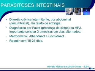 PARASITOSES INTESTINAIS Diarréia crônica intermitente, dor abdominal (periumbilical). Há relato de artralgia. Diagnóstico por Faust (presença de cistos) ou HPJ. Importante solicitar 3 amostras em dias alternados. Metronidazol, Albendazol e Secnidazol. Repetir com 15-21 dias. Revista Médica de Minas Gerais - 2004 