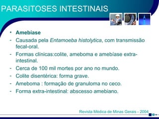 PARASITOSES INTESTINAIS Amebíase Causada pela  Entamoeba histolytica , com transmissão fecal-oral. Formas clínicas:colite, ameboma e amebíase extra-intestinal. Cerca de 100 mil mortes por ano no mundo. Colite disentérica: forma grave. Ameboma : formação de granuloma no ceco. Forma extra-intestinal: abscesso amebiano. Revista Médica de Minas Gerais - 2004 