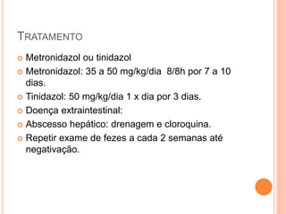 TRATAMENTO
 Metronidazol ou tinidazol
 Metronidazol: 35 a 50 mg/kg/dia 8/8h por 7 a 10
dias.
 Tinidazol: 50 mg/kg/dia 1 x dia por 3 dias.
 Doença extraintestinal:
 Abscesso hepático: drenagem e cloroquina.
 Repetir exame de fezes a cada 2 semanas até
negativação.
 