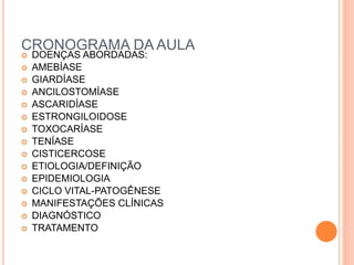 CRONOGRAMA DA AULA
 DOENÇAS ABORDADAS:
 AMEBÍASE
 GIARDÍASE
 ANCILOSTOMÍASE
 ASCARIDÍASE
 ESTRONGILOIDOSE
 TOXOCARÍASE
 TENÍASE
 CISTICERCOSE
 ETIOLOGIA/DEFINIÇÃO
 EPIDEMIOLOGIA
 CICLO VITAL-PATOGÊNESE
 MANIFESTAÇÕES CLÍNICAS
 DIAGNÓSTICO
 TRATAMENTO
 