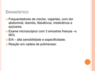 DIAGNÓSTICO
 Frequentadores de creche, viajantes, com dor
abdominal, diarréia, flatulência, intolerância a
açúcares.
 Exame microscópico com 3 amostras frescas –s
90%
 EIA – alta sensibilidade e especificidade.
 Reação em cadeia de polimerase;
 