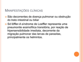 MANIFESTAÇÕES CLÍNICAS
 São decorrentes de doença pulmonar ou obstrução
do trato intestinal ou biliar
 Sd löffler-A síndrome de Loeffler representa uma
pneumonite eosinofílica transitória, por reação de
hipersensibilidade imediata, decorrente da
migração pulmonar das larvas de parasitas,
principalmente os helmintos.
 